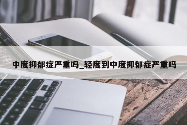 中度抑郁症严重吗_轻度到中度抑郁症严重