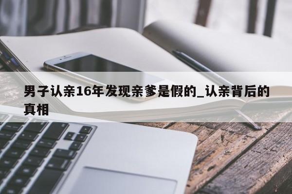 男子认亲16年发现亲爹是假的_认亲背后的