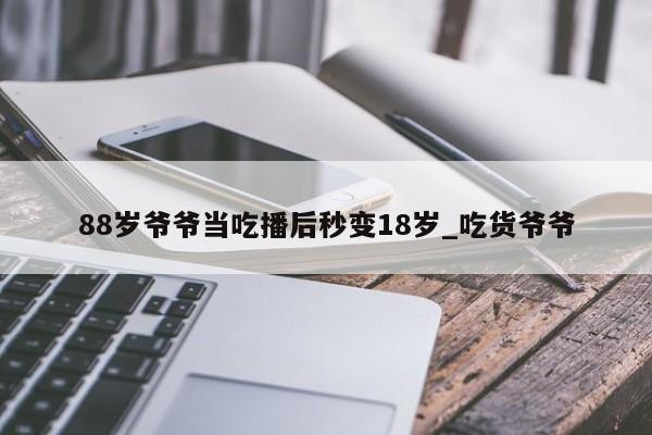 88岁爷爷当吃播后秒变18岁_吃货爷爷