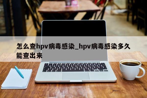 怎么查hpv病毒感染_hpv病毒感染多久能查出