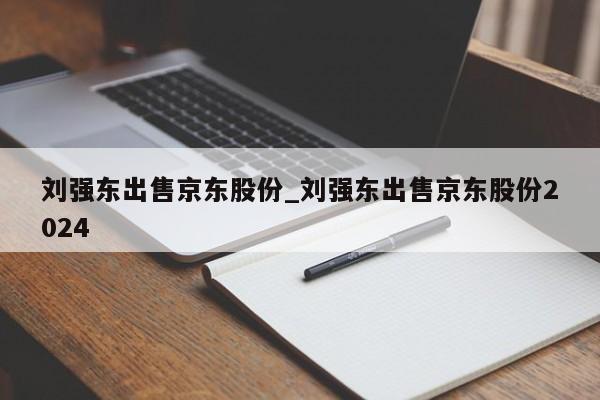 刘强东出售京东股份_刘强东出售京东股份