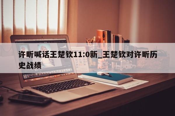 许昕喊话王楚钦11:0新_王楚钦对许昕历史