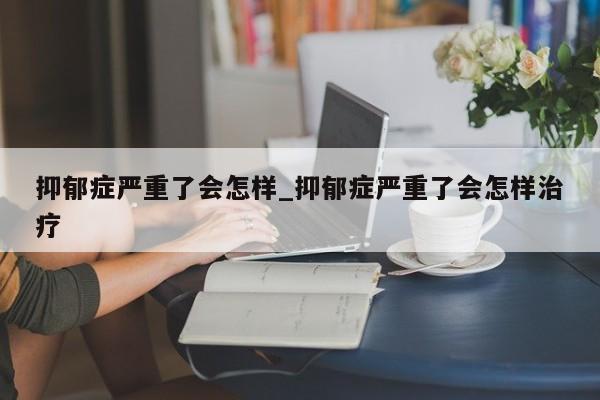 抑郁症严重了会怎样_抑郁症严重了会怎样