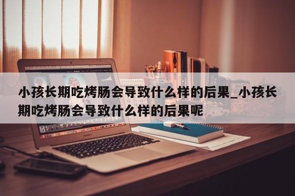 小孩长期吃烤肠会导致什么样的后果_小孩