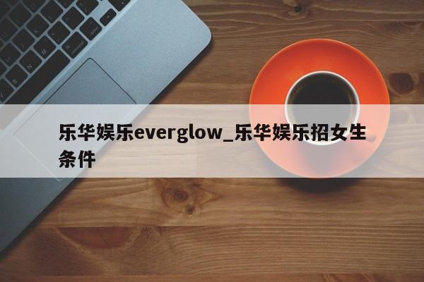 乐华娱乐everglow_乐华娱乐招女生条件