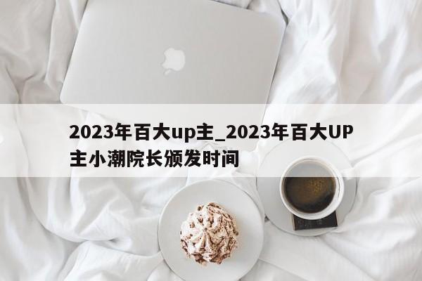 2023年百大up主_2023年百大UP主小潮院长颁发